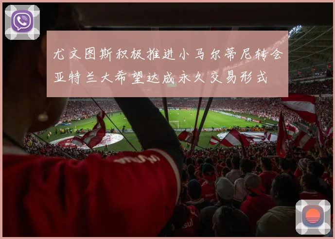 尤文图斯积极推进小马尔蒂尼转会亚特兰大希望达成永久交易形式