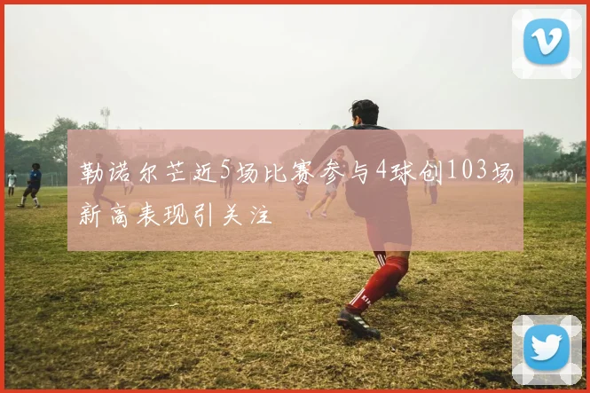勒诺尔芒近5场比赛参与4球创103场新高表现引关注