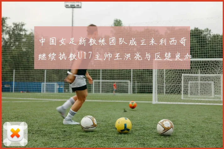 中国女足新教练团队成立米利西奇继续执教U17主帅王洪亮与区楚良加盟