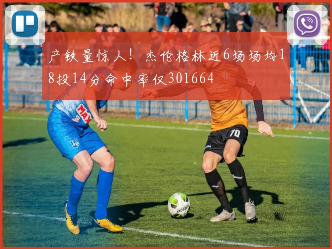 产铁量惊人！杰伦格林近6场场均18投14分命中率仅301664