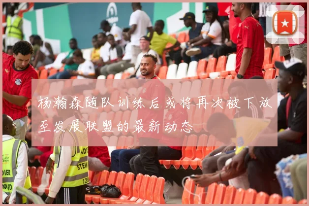 杨瀚森随队训练后或将再次被下放至发展联盟的最新动态