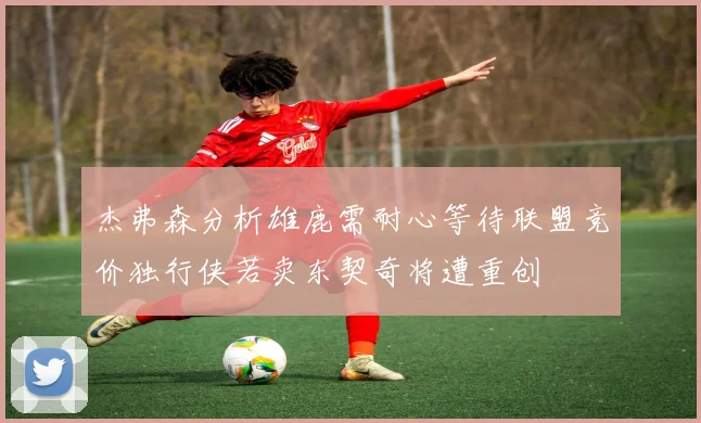 杰弗森分析雄鹿需耐心等待联盟竞价独行侠若卖东契奇将遭重创