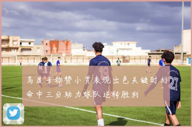 乌度卡称赞小贾表现出色关键时刻命中三分助力球队逆转胜利