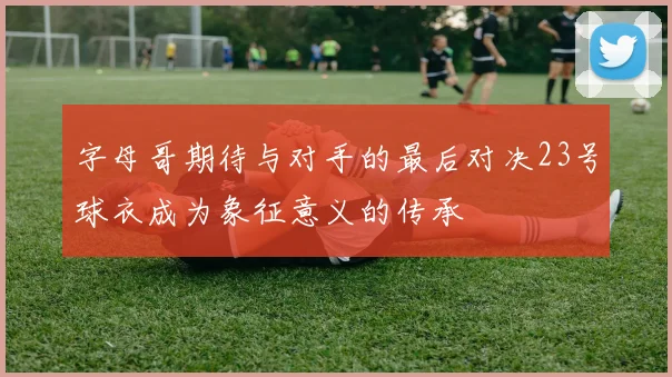 字母哥期待与对手的最后对决23号球衣成为象征意义的传承