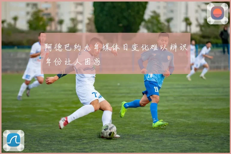 阿德巴约九年媒体日变化难以辨识年份让人困惑