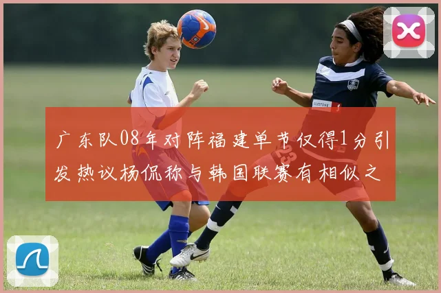广东队08年对阵福建单节仅得1分引发热议杨侃称与韩国联赛有相似之处