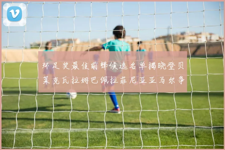 环足奖最佳前锋候选名单揭晓登贝莱克瓦拉姆巴佩拉菲尼亚亚马尔争夺荣耀