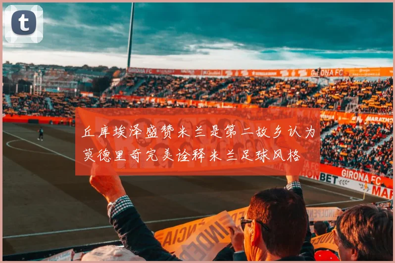 丘库埃泽盛赞米兰是第二故乡认为莫德里奇完美诠释米兰足球风格