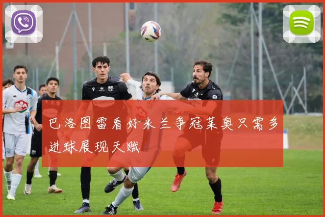 巴洛图雷看好米兰争冠莱奥只需多进球展现天赋