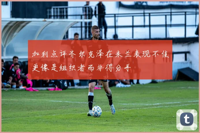 加利点评齐尔克泽在米兰表现不佳更像是组织者而非得分手