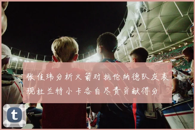 张佳玮分析火箭对抗伦纳德队友表现杜兰特小卡各自尽责贡献得分