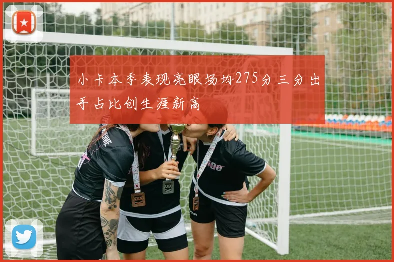 小卡本季表现亮眼场均275分三分出手占比创生涯新高