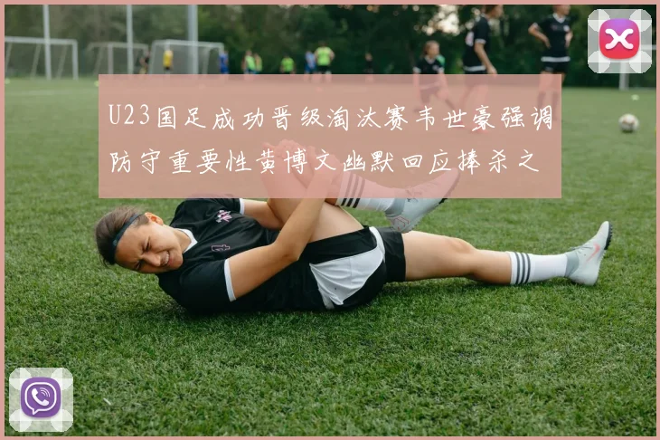 U23国足成功晋级淘汰赛韦世豪强调防守重要性黄博文幽默回应捧杀之说