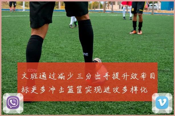 文班通过减少三分出手提升效率目标更多冲击篮筐实现进攻多样化