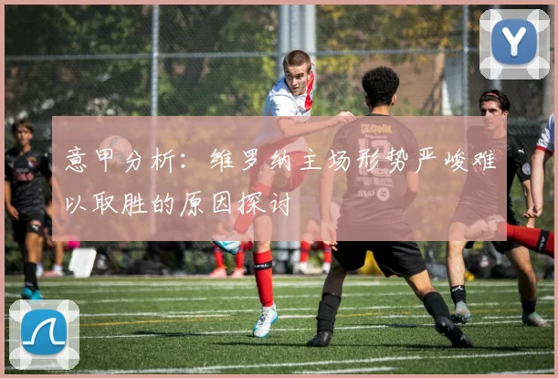 意甲分析：维罗纳主场形势严峻难以取胜的原因探讨