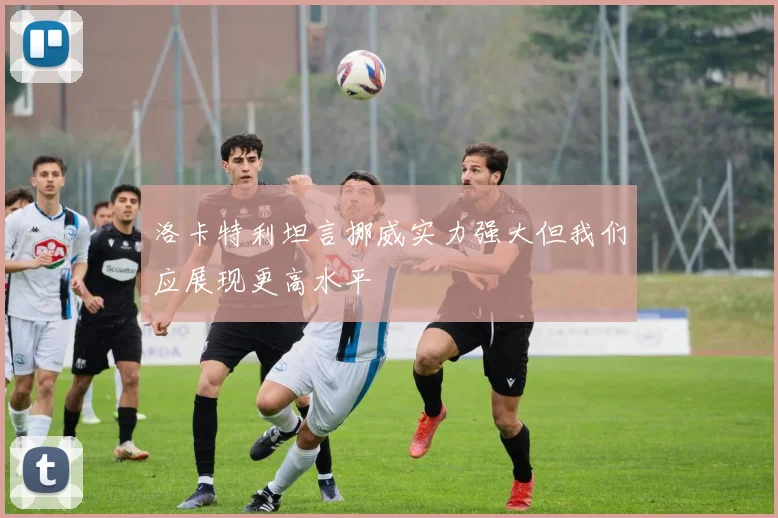 洛卡特利坦言挪威实力强大但我们应展现更高水平