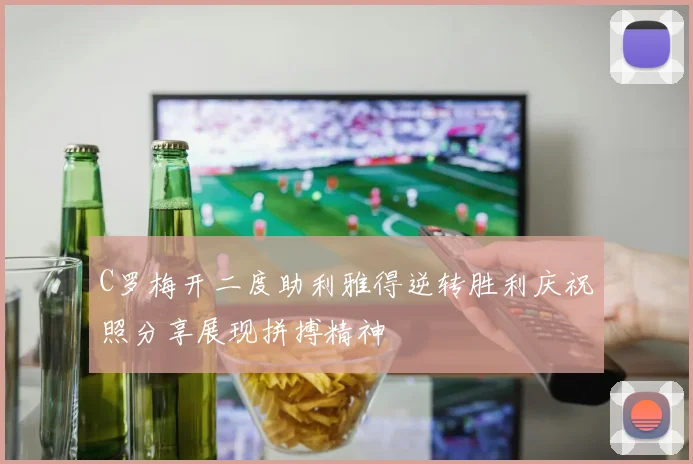 C罗梅开二度助利雅得逆转胜利庆祝照分享展现拼搏精神
