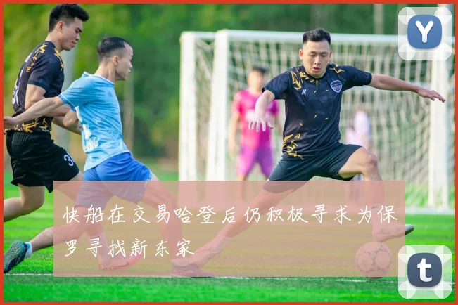 快船在交易哈登后仍积极寻求为保罗寻找新东家