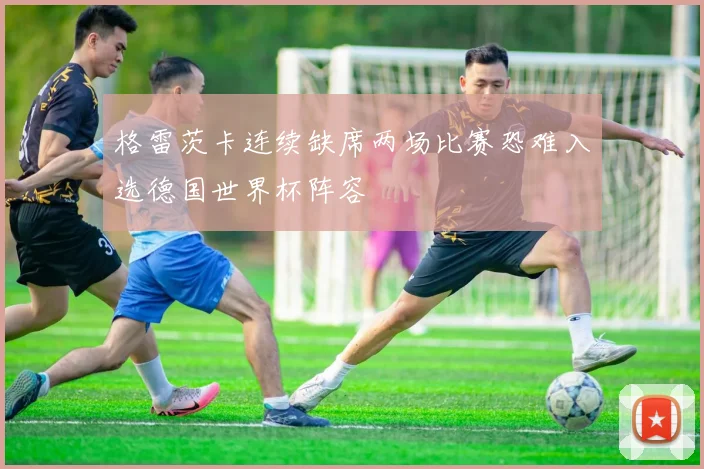 格雷茨卡连续缺席两场比赛恐难入选德国世界杯阵容