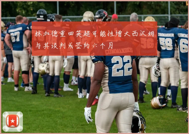 林加德重回英超可能性增大西汉姆与其谈判或签约六个月