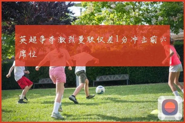 英超争夺激烈曼联仅差1分冲击前六席位