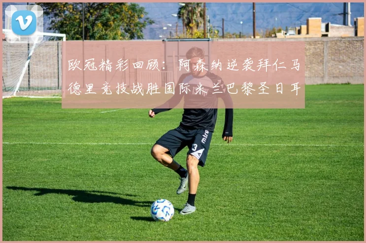 欧冠精彩回顾：阿森纳逆袭拜仁马德里竞技战胜国际米兰巴黎圣日耳曼轻取热刺