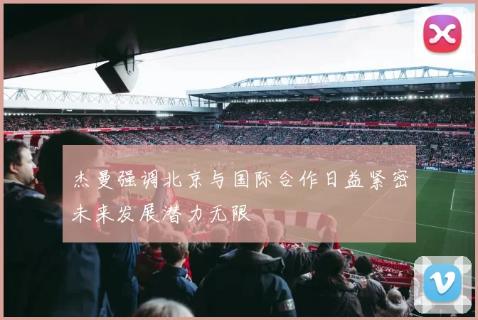 杰曼强调北京与国际合作日益紧密未来发展潜力无限