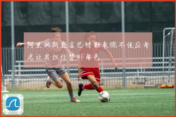 阿里纳斯直言巴特勒表现不佳应考虑让其担任替补角色