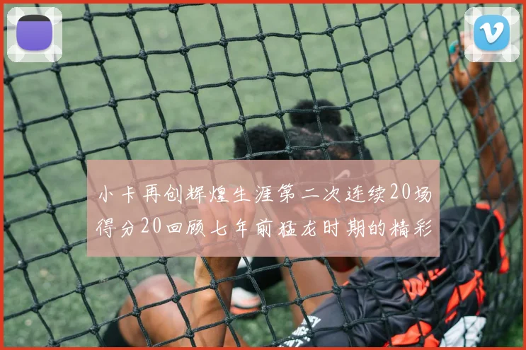 小卡再创辉煌生涯第二次连续20场得分20回顾七年前猛龙时期的精彩表现