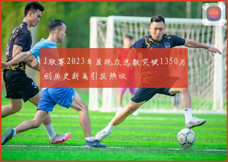 J联赛2023年度观众总数突破1350万创历史新高引发热议